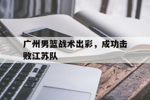 广州男篮战术出彩,成功击败江苏队员